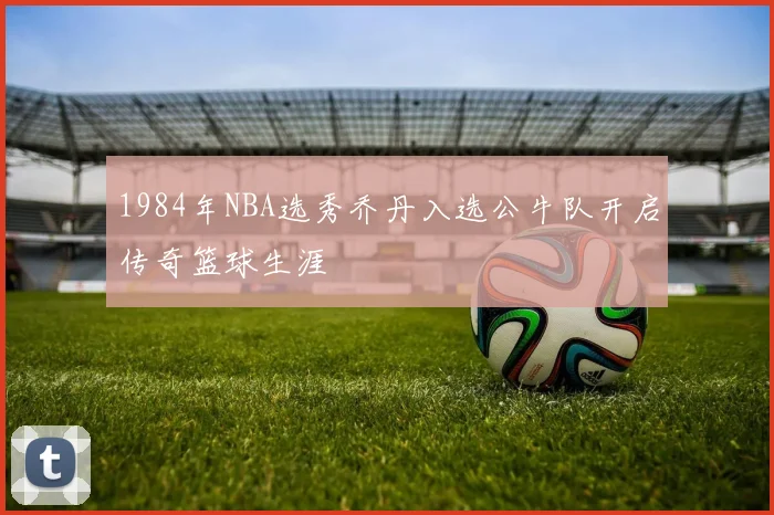 1984年NBA选秀乔丹入选公牛队开启传奇篮球生涯