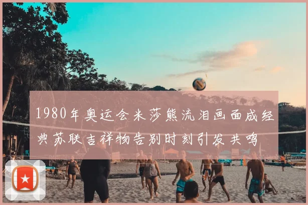 1980年奥运会米莎熊流泪画面成经典苏联吉祥物告别时刻引发共鸣