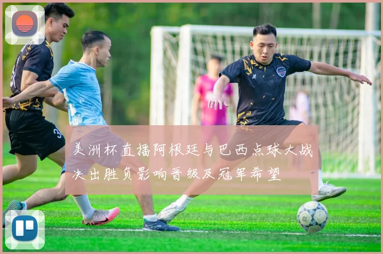 美洲杯直播阿根廷与巴西点球大战决出胜负影响晋级及冠军希望