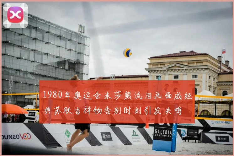 1980年奥运会米莎熊流泪画面成经典苏联吉祥物告别时刻引发共鸣