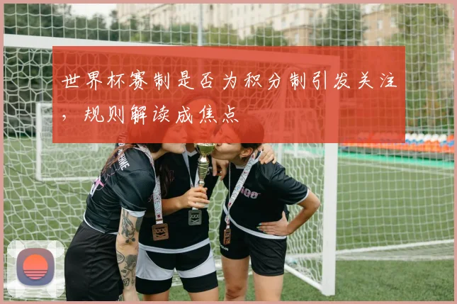 世界杯赛制是否为积分制引发关注，规则解读成焦点