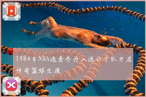 1984年NBA选秀乔丹入选公牛队开启传奇篮球生涯