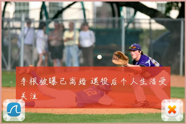 李根被曝已离婚 退役后个人生活受关注