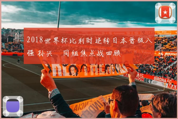 2018世界杯比利时逆转日本晋级八强 孙兴慜同组焦点战回顾