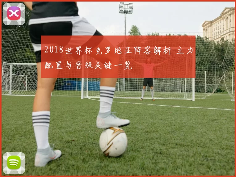 2018世界杯克罗地亚阵容解析 主力配置与晋级关键一览