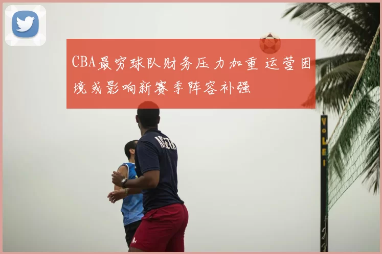 CBA最穷球队财务压力加重 运营困境或影响新赛季阵容补强