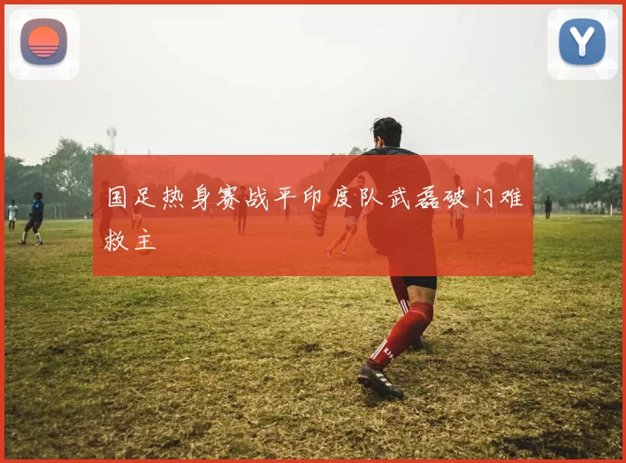 国足热身赛战平印度队武磊破门难救主