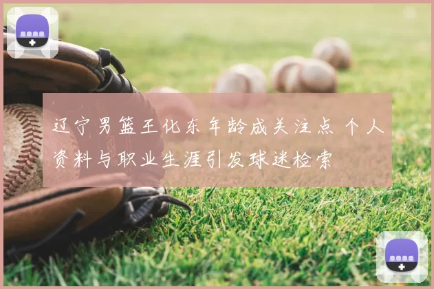 辽宁男篮王化东年龄成关注点 个人资料与职业生涯引发球迷检索