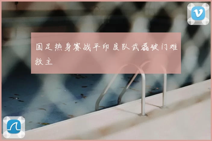 国足热身赛战平印度队武磊破门难救主