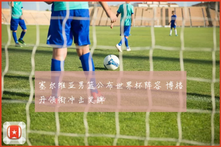 塞尔维亚男篮公布世界杯阵容 博格丹领衔冲击奖牌