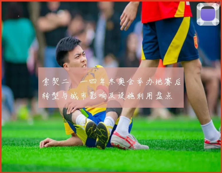 索契二〇一四年冬奥会举办地赛后转型与城市影响及设施利用盘点