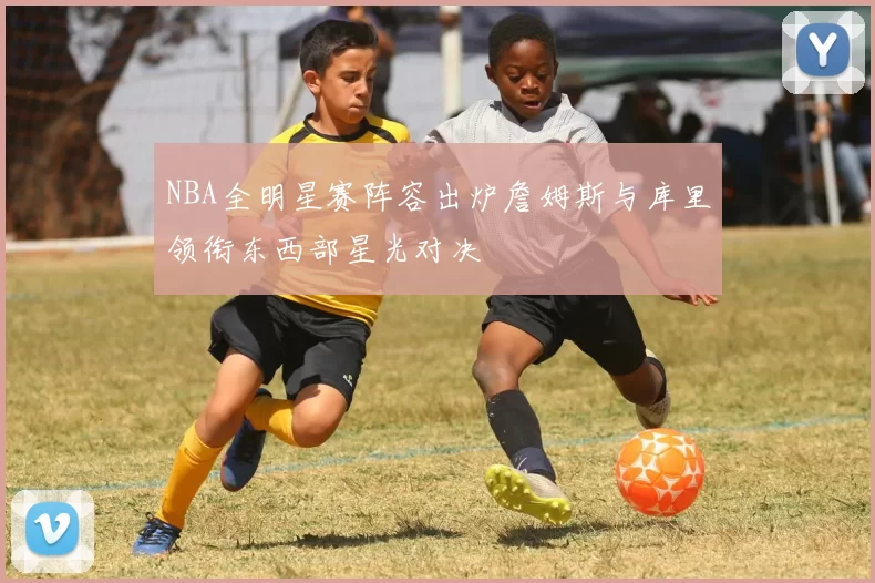 NBA全明星赛阵容出炉詹姆斯与库里领衔东西部星光对决