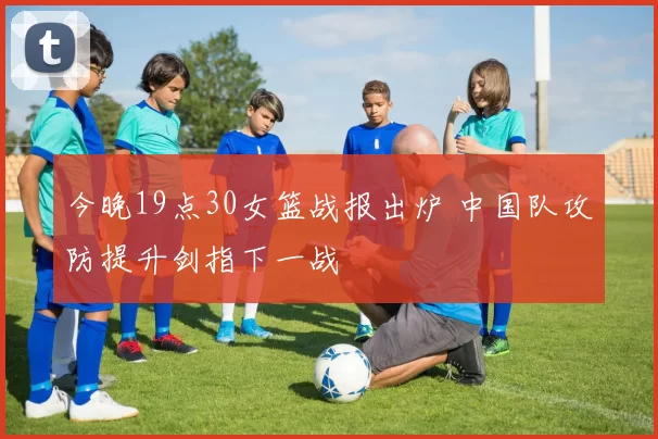 今晚19点30女篮战报出炉 中国队攻防提升剑指下一战