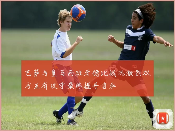 巴萨与皇马西班牙德比战况激烈双方互有攻守最终握手言和
