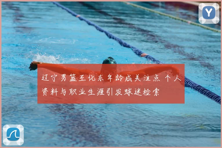 辽宁男篮王化东年龄成关注点 个人资料与职业生涯引发球迷检索