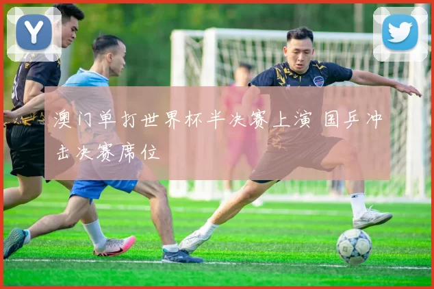 澳门单打世界杯半决赛上演 国乒冲击决赛席位