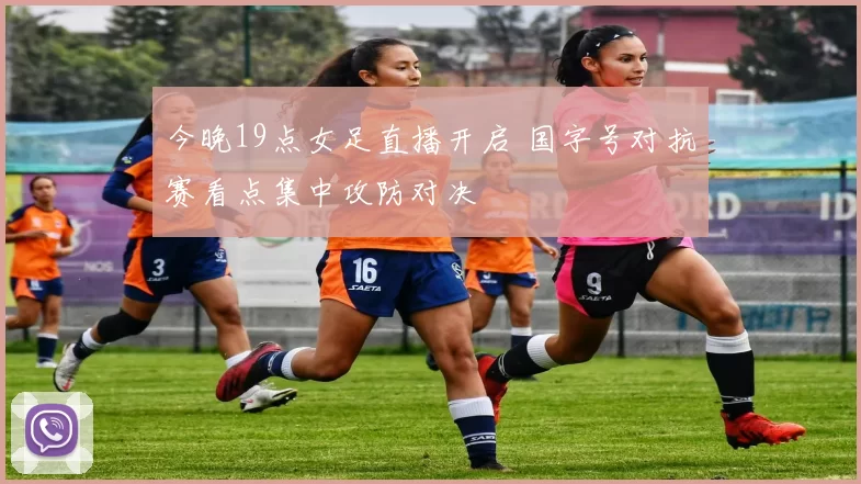 今晚19点女足直播开启 国字号对抗赛看点集中攻防对决