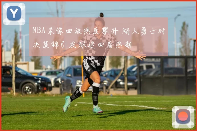 NBA录像回放热度攀升 湖人勇士对决集锦引发球迷回看热潮