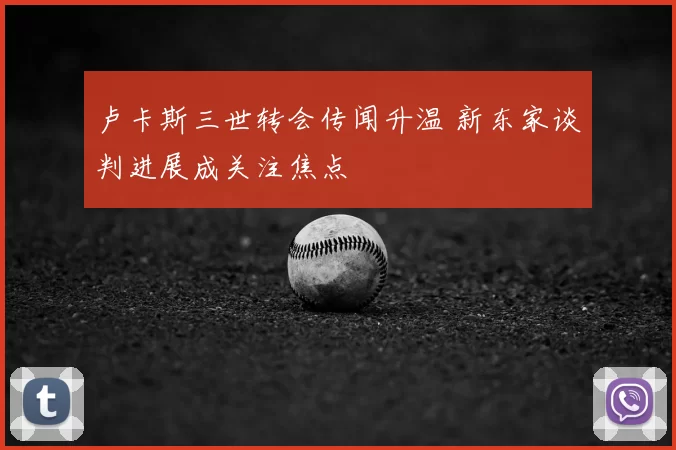 卢卡斯三世转会传闻升温 新东家谈判进展成关注焦点
