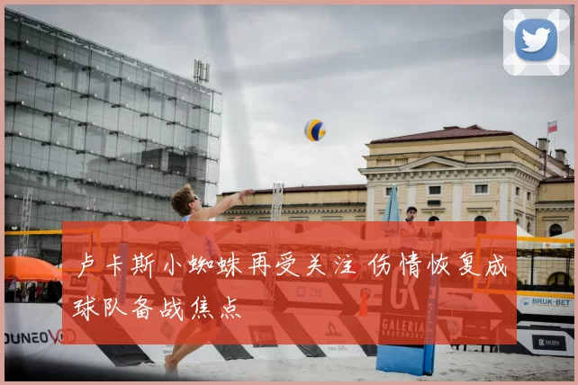 卢卡斯小蜘蛛再受关注 伤情恢复成球队备战焦点