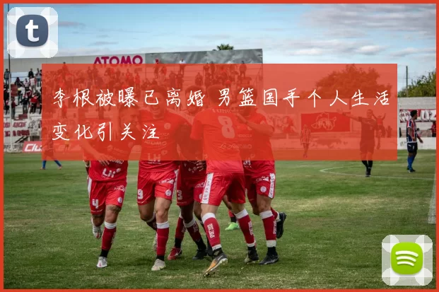 李根被曝已离婚 男篮国手个人生活变化引关注