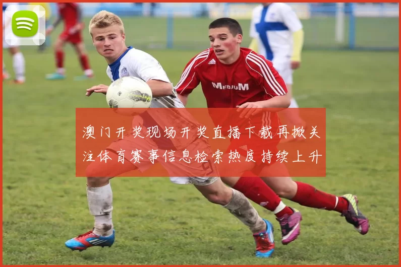 澳门开奖现场开奖直播下载再掀关注体育赛事信息检索热度持续上升