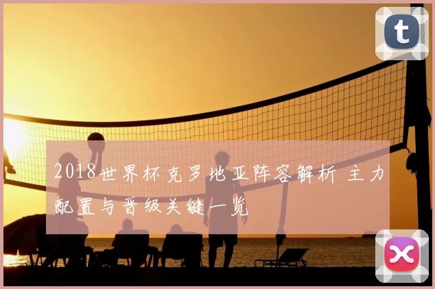 2018世界杯克罗地亚阵容解析 主力配置与晋级关键一览