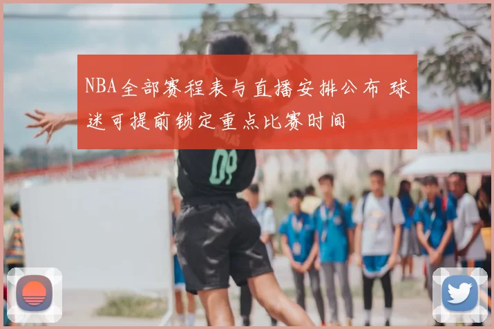 NBA全部赛程表与直播安排公布 球迷可提前锁定重点比赛时间
