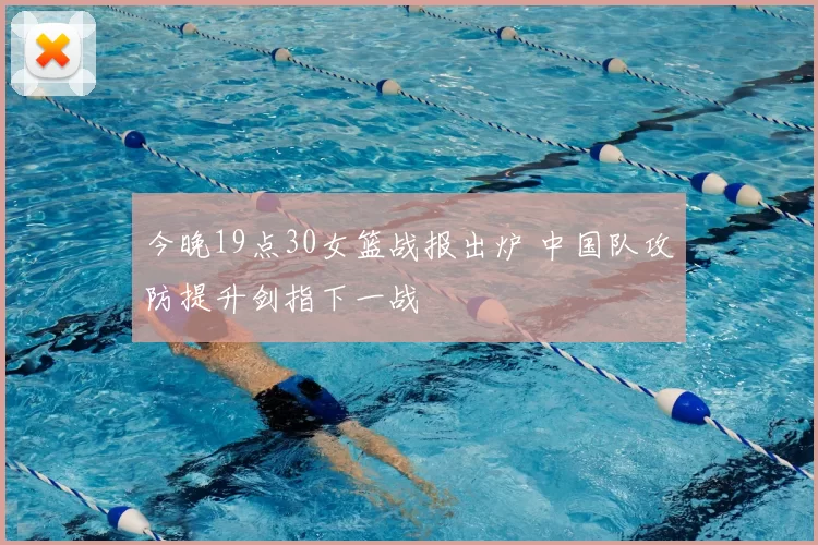 今晚19点30女篮战报出炉 中国队攻防提升剑指下一战