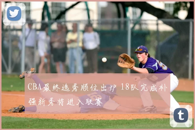 CBA最终选秀顺位出炉 18队完成补强新秀将进入联赛