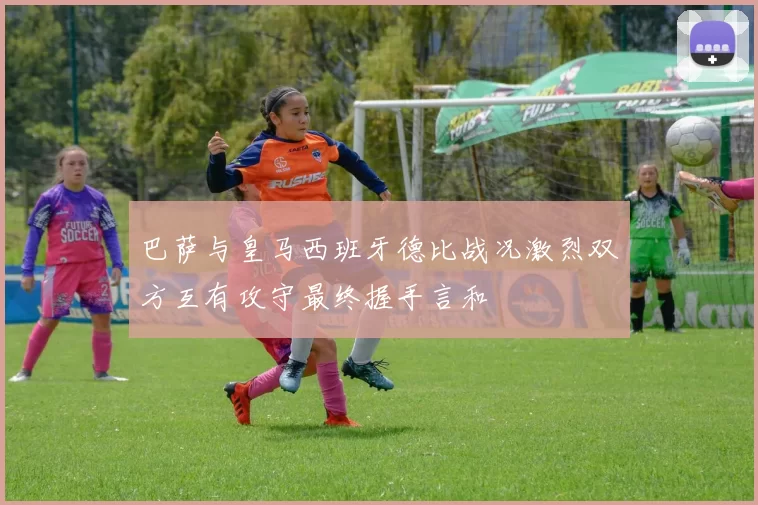 巴萨与皇马西班牙德比战况激烈双方互有攻守最终握手言和